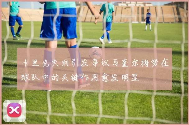 卡里克失利引发争议马奎尔梅努在球队中的关键作用愈发明显