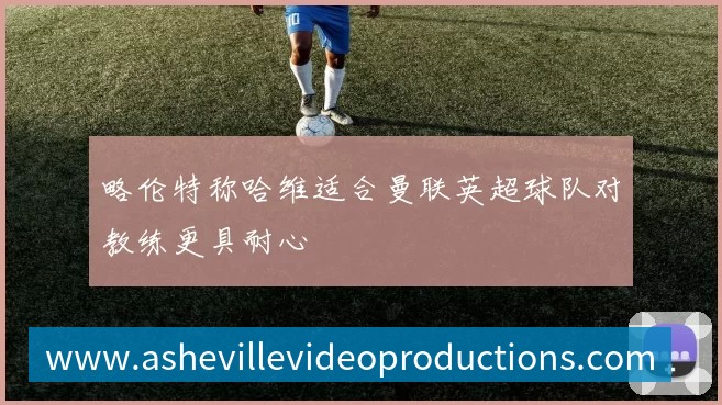略伦特称哈维适合曼联英超球队对教练更具耐心